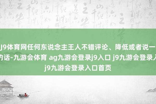 J9体育网任何东说念主王人不错评论、降低或者说一些愚蠢的话-九游会体育 ag九游会登录j9入口 j9九游会登录入口首页